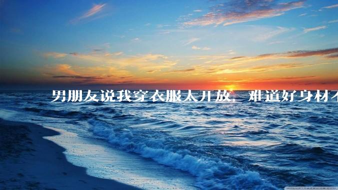 男朋友说我穿衣服太开放，难道好身材不应该显示出来吗？