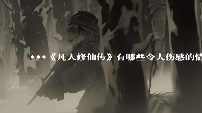***《凡人修仙传》有哪些令人伤感的情节？