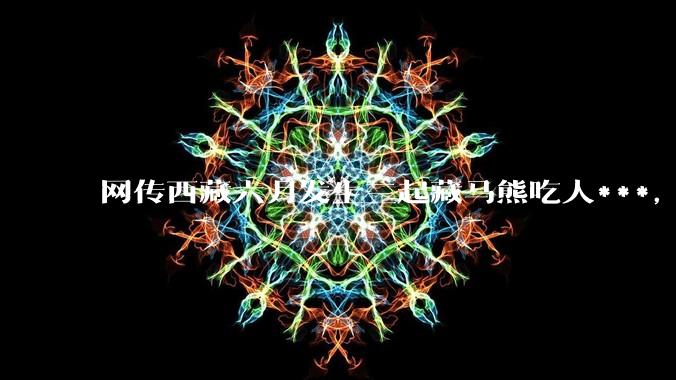 网传西藏六月发生三起藏马熊吃人***，藏马熊真的这么可怕吗？