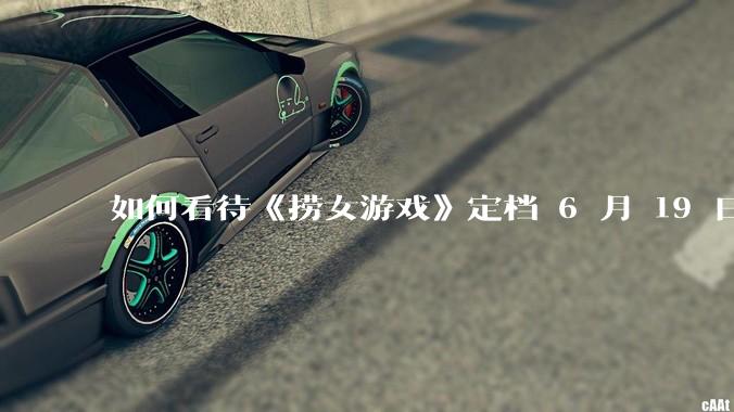 如何看待《捞女游戏》定档 6 月 19 日？